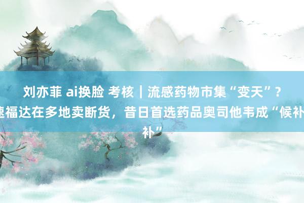 刘亦菲 ai换脸 考核｜流感药物市集“变天”？速福达在多地卖断货，昔日首选药品奥司他韦成“候补”