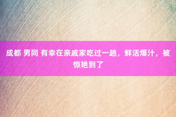 成都 男同 有幸在亲戚家吃过一趟，鲜活爆汁，被惊艳到了