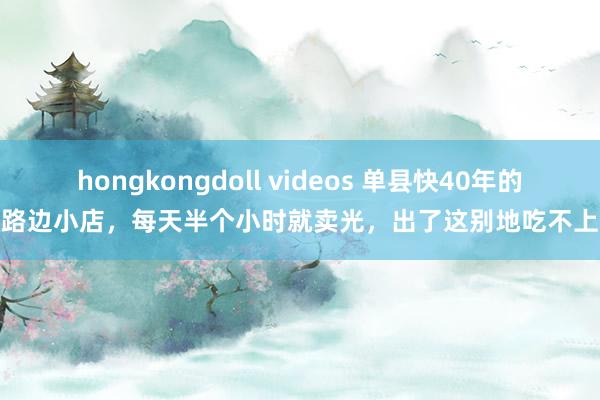 hongkongdoll videos 单县快40年的路边小店，每天半个小时就卖光，出了这别地吃不上