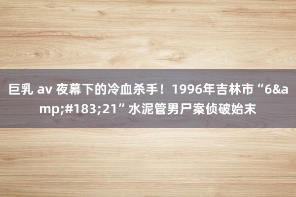 巨乳 av 夜幕下的冷血杀手！1996年吉林市“6&#183;21”水泥管男尸案侦破始末