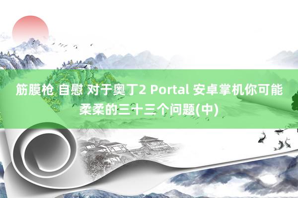 筋膜枪 自慰 对于奥丁2 Portal 安卓掌机你可能柔柔的三十三个问题(中)