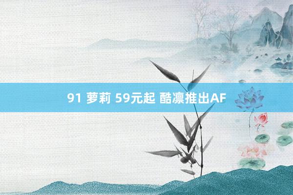 91 萝莉 59元起 酷凛推出AF