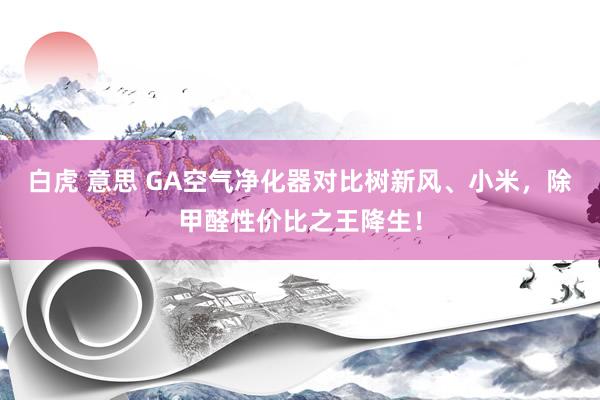 白虎 意思 GA空气净化器对比树新风、小米，除甲醛性价比之王降生！