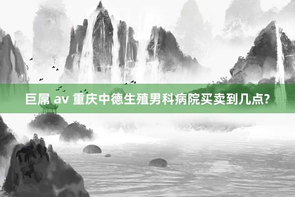 巨屌 av 重庆中德生殖男科病院买卖到几点?