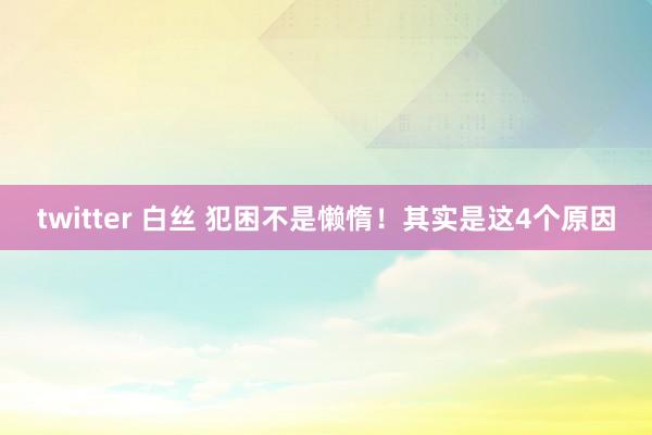 twitter 白丝 犯困不是懒惰！其实是这4个原因