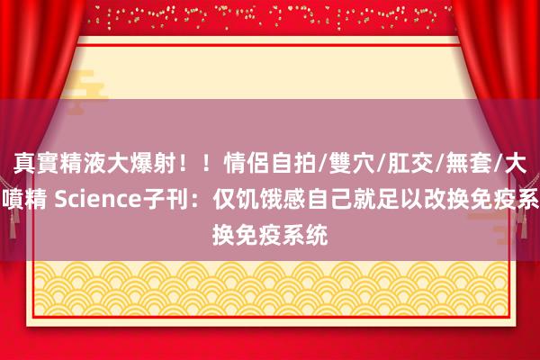 真實精液大爆射！！情侶自拍/雙穴/肛交/無套/大量噴精 Science子刊：仅饥饿感自己就足以改换免疫系统