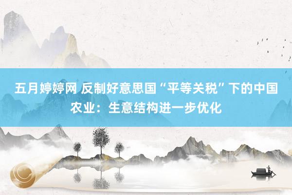 五月婷婷网 反制好意思国“平等关税”下的中国农业：生意结构进一步优化