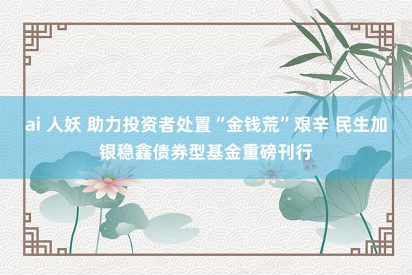 ai 人妖 助力投资者处置“金钱荒”艰辛 民生加银稳鑫债券型基金重磅刊行