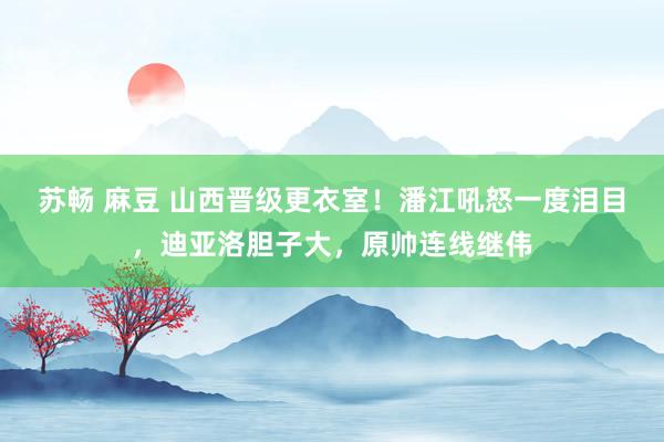 苏畅 麻豆 山西晋级更衣室！潘江吼怒一度泪目，迪亚洛胆子大，原帅连线继伟