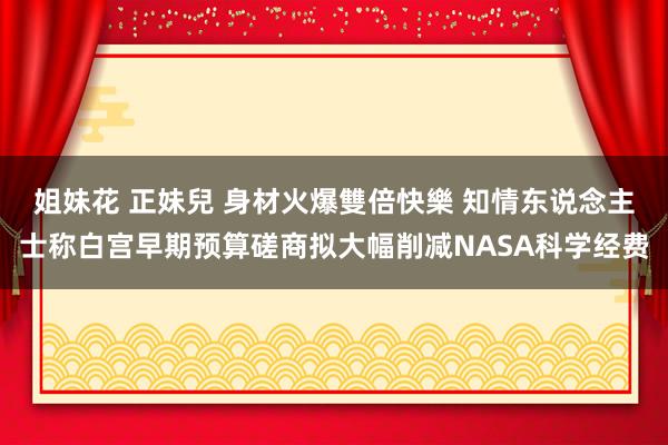 姐妹花 正妹兒 身材火爆雙倍快樂 知情东说念主士称白宫早期预算磋商拟大幅削减NASA科学经费